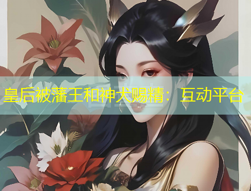 皇后被藩王和神犬賜精：互動(dòng)平臺(tái)