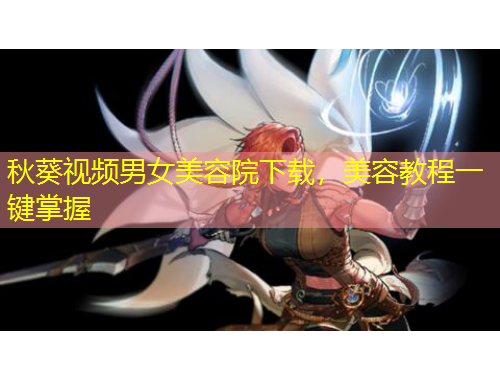 秋葵視頻男女美容院下載，美容教程一鍵掌握