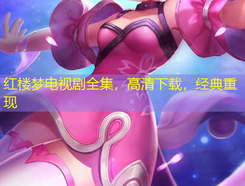 紅樓夢(mèng)電視劇全集，高清下載，經(jīng)典重現(xiàn)
