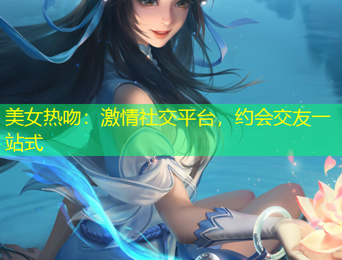 美女熱吻：激情社交平臺，約會交友一站式