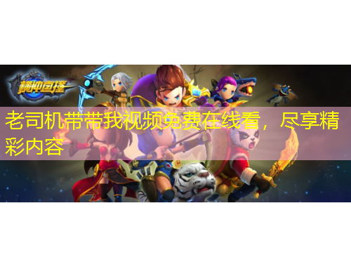 老司機(jī)帶帶我視頻免費(fèi)在線看，盡享精彩內(nèi)容