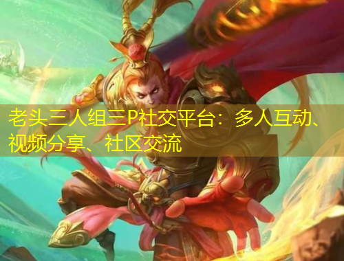 老頭三人組三P社交平臺(tái)：多人互動(dòng)、視頻分享、社區(qū)交流