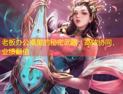 老板辦公桌里的秘密武器：高效協(xié)同，業(yè)績翻倍