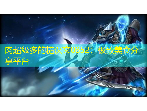 肉超級(jí)多的糙漢文0852：極致美食分享平臺(tái)