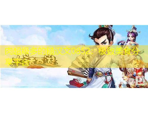 肉超級(jí)多的糙漢文0852：極致美食分享平臺(tái)