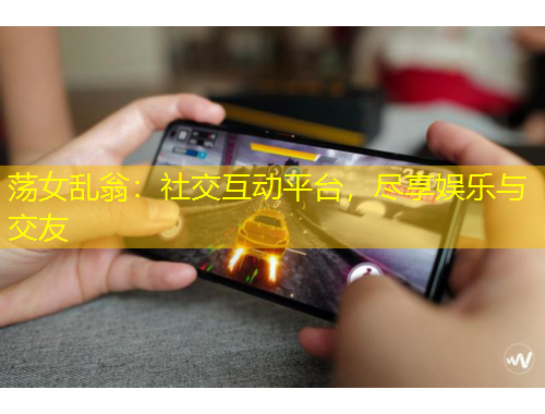 蕩女亂翁：社交互動(dòng)平臺(tái)，盡享娛樂與交友