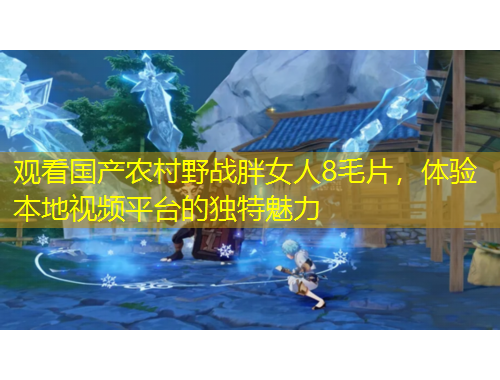 觀看國產(chǎn)農(nóng)村野戰(zhàn)胖女人8毛片，體驗(yàn)本地視頻平臺的獨(dú)特魅力