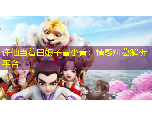 許仙當(dāng)著白娘子曹小青：情感糾葛解析平臺