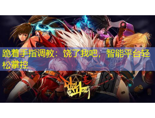 跪著手指調(diào)教：饒了我吧，智能平臺(tái)輕松掌控