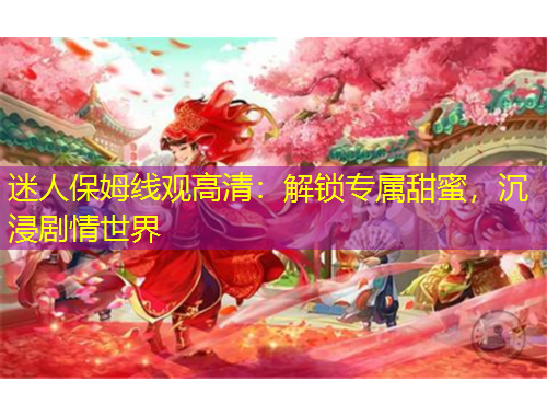 迷人保姆線觀高清：解鎖專屬甜蜜，沉浸劇情世界