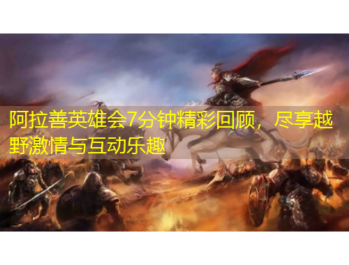 阿拉善英雄會(huì)7分鐘精彩回顧，盡享越野激情與互動(dòng)樂(lè)趣