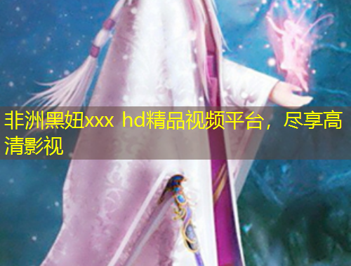 非洲黑妞xxx hd精品視頻平臺(tái)，盡享高清影視
