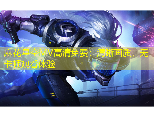 麻花星空MV高清免費：清晰畫質(zhì)，無卡頓觀看體驗