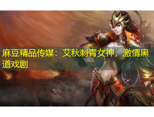 麻豆精品傳媒：艾秋刺青女神，激情黑道戲劇