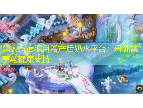 黑人寄宿羽月希產(chǎn)后奶水平臺(tái)：母乳共享與健康支持